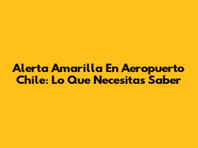 Alerta Amarilla En Aeropuerto Chile: Lo Que Necesitas Saber