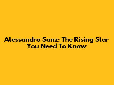 Alessandro Sanz: The Rising Star You Need To Know