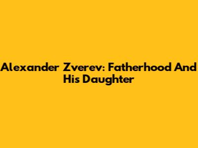 Alexander Zverev: Fatherhood And His Daughter