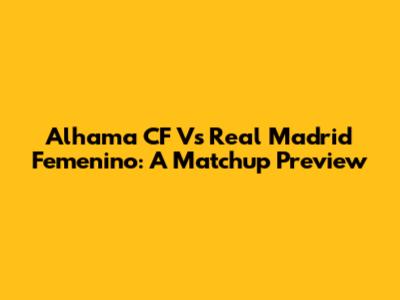 Alhama CF Vs Real Madrid Femenino: A Matchup Preview