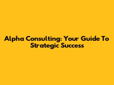 Alpha Consulting: Your Guide To Strategic Success