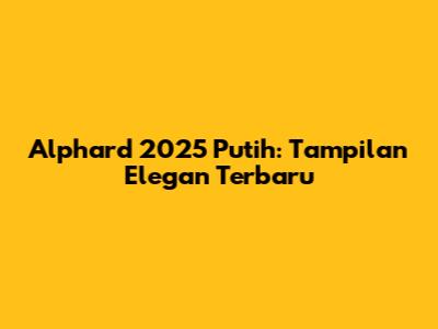 Alphard 2025 Putih: Tampilan Elegan Terbaru