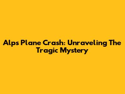 Alps Plane Crash: Unraveling The Tragic Mystery