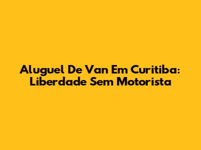 Aluguel De Van Em Curitiba: Liberdade Sem Motorista
