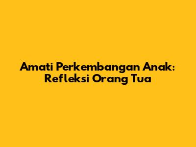 Amati Perkembangan Anak: Refleksi Orang Tua