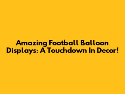 Amazing Football Balloon Displays: A Touchdown In Decor!
