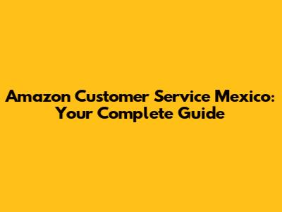 Amazon Customer Service Mexico: Your Complete Guide