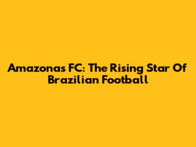 Amazonas FC: The Rising Star Of Brazilian Football