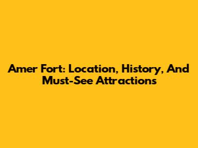 Amer Fort: Location, History, And Must-See Attractions