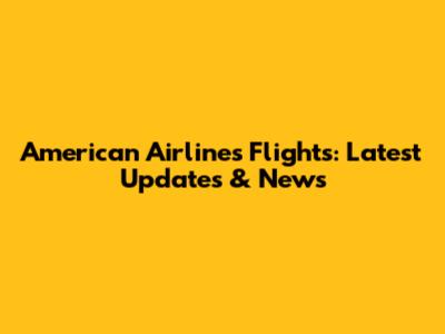 American Airlines Flights: Latest Updates & News