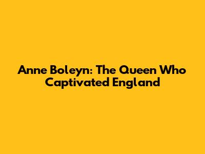 Anne Boleyn: The Queen Who Captivated England