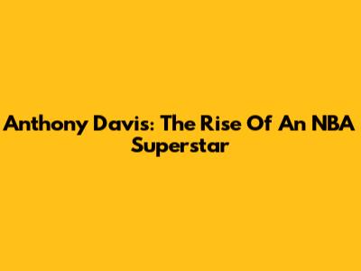 Anthony Davis: The Rise Of An NBA Superstar