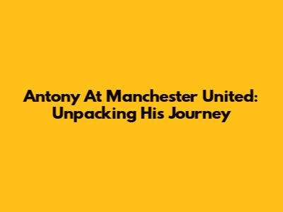 Antony At Manchester United: Unpacking His Journey