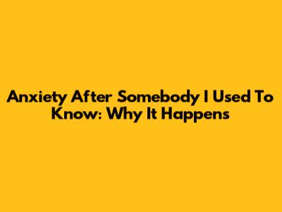 Anxiety After "Somebody I Used To Know": Why It Happens