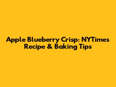 Apple Blueberry Crisp: NYTimes Recipe & Baking Tips