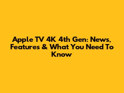 Apple TV 4K 4th Gen: News, Features & What You Need To Know