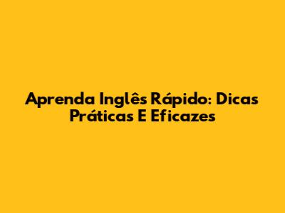 Aprenda Inglês Rápido: Dicas Práticas E Eficazes