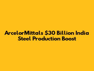 ArcelorMittal's $30 Billion India Steel Production Boost