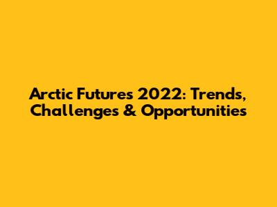 Arctic Futures 2022: Trends, Challenges & Opportunities
