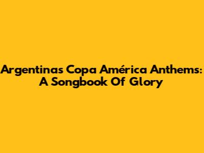 Argentina's Copa América Anthems: A Songbook Of Glory