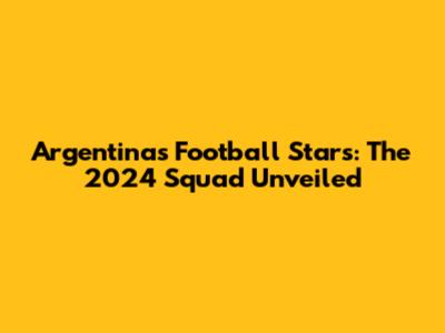 Argentina's Football Stars: The 2024 Squad Unveiled