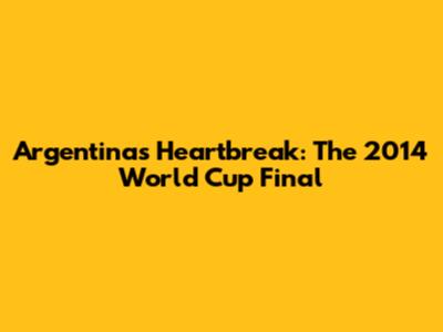 Argentina's Heartbreak: The 2014 World Cup Final