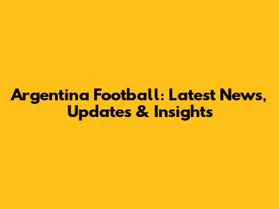 Argentina Football: Latest News, Updates & Insights