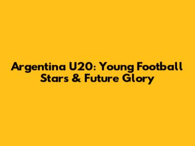 Argentina U20: Young Football Stars & Future Glory