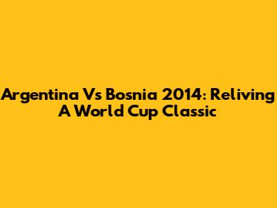 Argentina Vs Bosnia 2014: Reliving A World Cup Classic