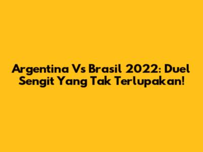 Argentina Vs Brasil 2022: Duel Sengit Yang Tak Terlupakan!