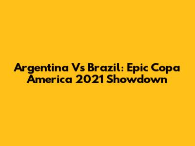 Argentina Vs Brazil: Epic Copa America 2021 Showdown