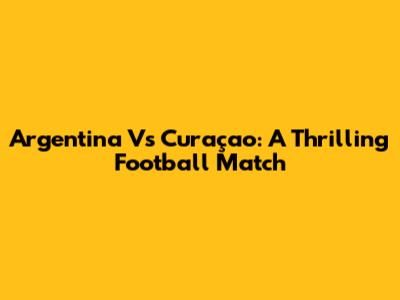 Argentina Vs Curaçao: A Thrilling Football Match