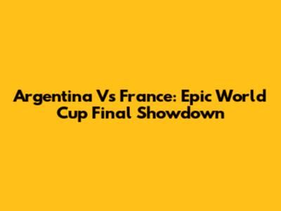 Argentina Vs France: Epic World Cup Final Showdown