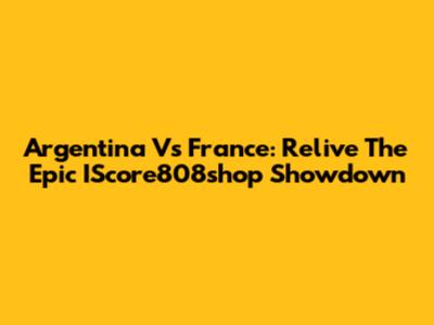 Argentina Vs France: Relive The Epic IScore808shop Showdown