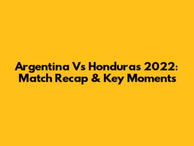 Argentina Vs Honduras 2022: Match Recap & Key Moments