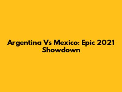Argentina Vs Mexico: Epic 2021 Showdown