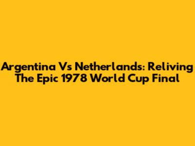 Argentina Vs Netherlands: Reliving The Epic 1978 World Cup Final