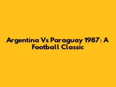 Argentina Vs Paraguay 1987: A Football Classic
