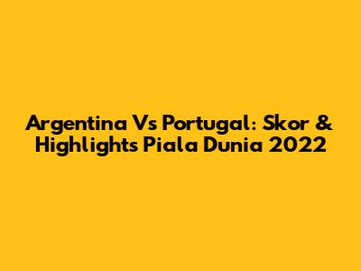 Argentina Vs Portugal: Skor & Highlights Piala Dunia 2022