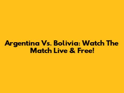 Argentina Vs. Bolivia: Watch The Match Live & Free!