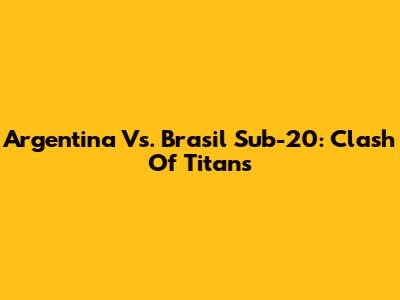 Argentina Vs. Brasil Sub-20: Clash Of Titans