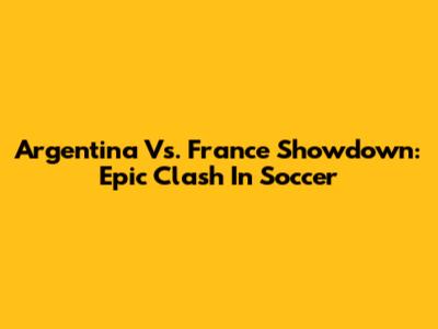 Argentina Vs. France Showdown: Epic Clash In Soccer