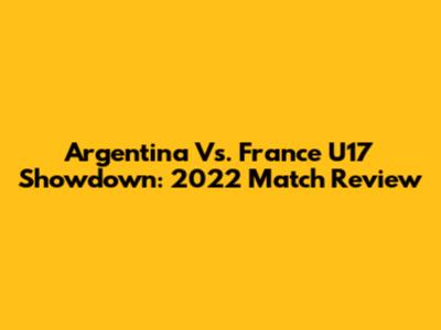 Argentina Vs. France U17 Showdown: 2022 Match Review