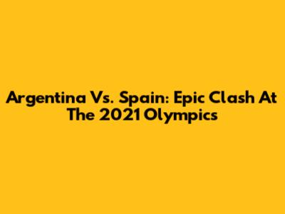 Argentina Vs. Spain: Epic Clash At The 2021 Olympics