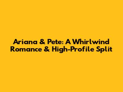 Ariana & Pete: A Whirlwind Romance & High-Profile Split