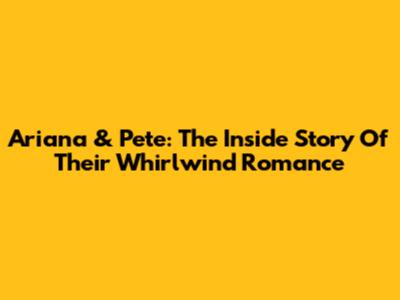 Ariana & Pete: The Inside Story Of Their Whirlwind Romance