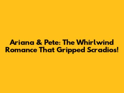 Ariana & Pete: The Whirlwind Romance That Gripped Scradios!