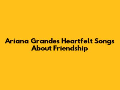 Ariana Grande's Heartfelt Songs About Friendship