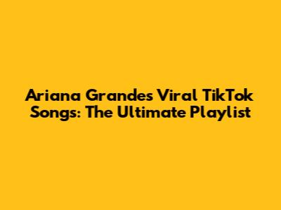Ariana Grande's Viral TikTok Songs: The Ultimate Playlist