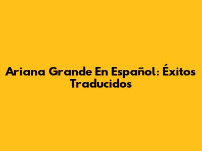 Ariana Grande En Español: Éxitos Traducidos